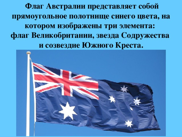  Флаг Австралии представляет собой прямоугольное полотнище синего цвета, на котором изображены три элемента:   флаг Великобритании, звезда Содружества  и созвездие Южного Креста. 