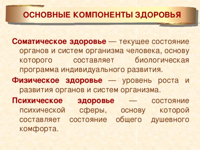 ОСНОВНЫЕ КОМПОНЕНТЫ ЗДОРОВЬЯ Соматическое здоровье — текущее состояние органов и систем организма человека, основу которого составляет биологическая программа индивидуального развития. Физическое здоровье — уровень роста и развития органов и систем организма. Психическое здоровье — состояние психической сферы, основу которой составляет состояние общего душевного комфорта.