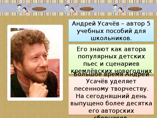 Андрей Усачёв – автор 5 учебных пособий для школьников. Его знают как автора популярных детских пьес и сценариев кремлёвских новогодних ёлок. Большое время Андрей Усачёв уделяет песенному творчеству. На сегодняшний день выпущено более десятка его авторских сборников. 