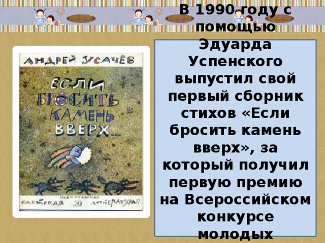 В 1990 году с помощью Эдуарда Успенского выпустил свой первый сборник стихов «Если бросить камень вверх», за который получил первую премию на Всероссийском конкурсе молодых писателей для детей. 