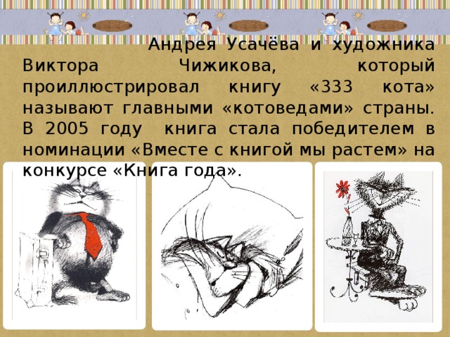  Андрея Усачёва и художника Виктора Чижикова, который проиллюстрировал книгу «333 кота» называют главными «котоведами» страны. В 2005 году книга стала победителем в номинации «Вместе с книгой мы растем» на конкурсе «Книга года». 