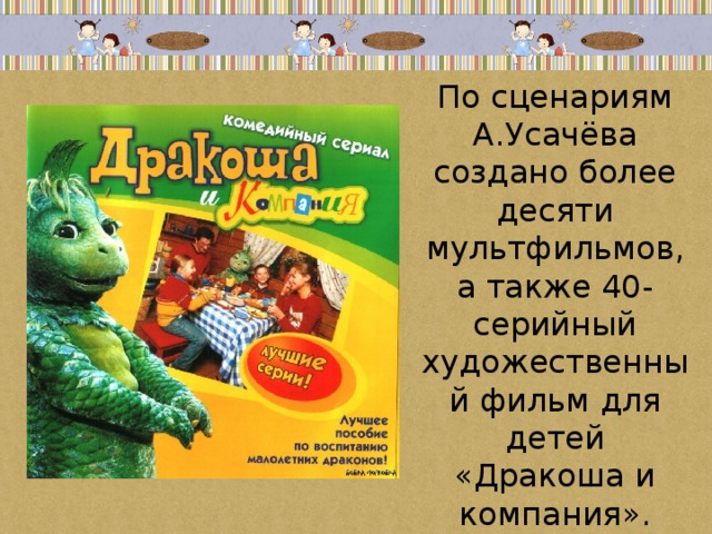 По сценариям А.Усачёва создано более десяти мультфильмов, а также 40-серийный художественный фильм для детей «Дракоша и компания». 