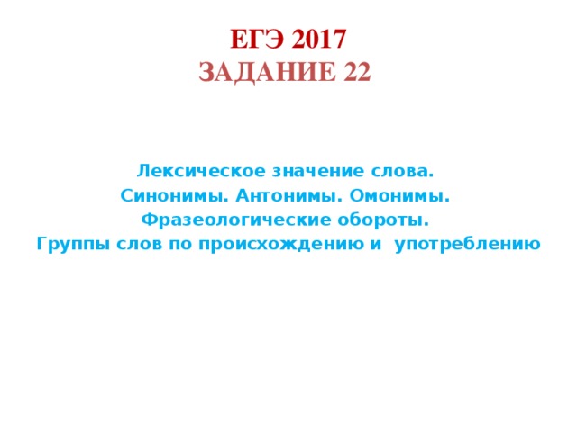 ЕГЭ 2017  Задание 22    Лексическое значение слова. Синонимы. Антонимы. Омонимы. Фразеологические обороты. Группы слов по происхождению и употреблению       