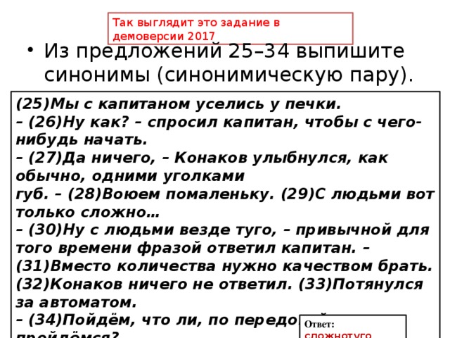 Так выглядит это задание в демоверсии 2017 Из предложений 25–34 выпишите синонимы (синонимическую пару). (25)Мы с капитаном уселись у печки. – (26)Ну как? – спросил капитан, чтобы с чего-нибудь начать. – (27)Да ничего, – Конаков улыбнулся, как обычно, одними уголками губ. – (28)Воюем помаленьку. (29)С людьми вот только сложно… – (30)Ну с людьми везде туго, – привычной для того времени фразой ответил капитан. – (31)Вместо количества нужно качеством брать. (32)Конаков ничего не ответил. (33)Потянулся за автоматом. – (34)Пойдём, что ли, по передовой пройдёмся? Ответ: сложнотуго 