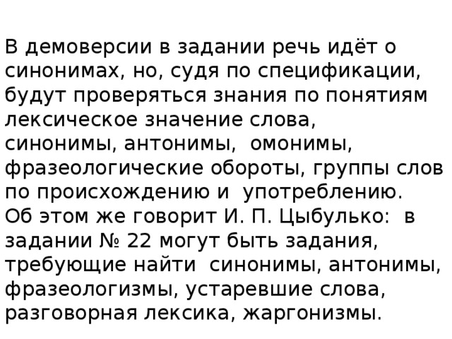 В демоверсии в задании речь идёт о синонимах, но, судя по спецификации, будут проверяться знания по понятиям лексическое значение слова, синонимы, антонимы, омонимы, фразеологические обороты, группы слов по происхождению и употреблению. Об этом же говорит И. П. Цыбулько: в задании № 22 могут быть задания, требующие найти синонимы, антонимы, фразеологизмы, устаревшие слова, разговорная лексика, жаргонизмы. 