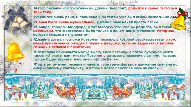 Автор песенки «Колокольчики», Джейн Пьерпонт, родился в семье пастора в 1822 году.  Женился очень рано, и примерно к 30 годам уже был отцом нескольких детей.  Семья была очень музыкальной , Джеймс рано начал писать песни.  Правда, городок Медфорд, штат Массачусетс, где он родился, был такой маленький, что фортепиано было только в одном доме, у госпожи Уотерман, которая владела пансионатом. Джеймс сыграл госпоже Уотерман песенку, в которой рассказывается о том, какие приключения ожидают парня и девушку, если им вздумается запрячь лошадь в салазки и покататься. Владелица пансионата молча выслушала песенку, а потом буркнула нечто такое: «И охота, вам, мистер Пьерпонт, связывать название с санями, гораздо лучше будет звучать, например, «Jingle Bells». Под этим именем песенка и начала свое триумфальное движение сначала по Американскому континенту, а потом и вовсе перебравшись за океан.  