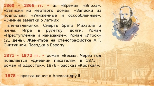 1860 – 1866 гг. – ж. «Время», «Эпоха». «Записки из мертвого дома», «Записки из подполья», «Униженные и оскорблённые», «Зимние заметки о летних  впечатлениях». Смерть брата Михаила и жены. Игра в рулетку, долги. Роман «Преступление и наказание». Роман «Игрок» (21 день). Женитьба на стенографистке А.Г. Сниткиной. Поездка в Европу.  1871 – 1872 гг. – роман «Бесы». Через год появляется «Дневник писателя», в 1875 – роман «Подросток», 1876 – рассказ «Кроткая».  1878 – приглашение к Александру II 