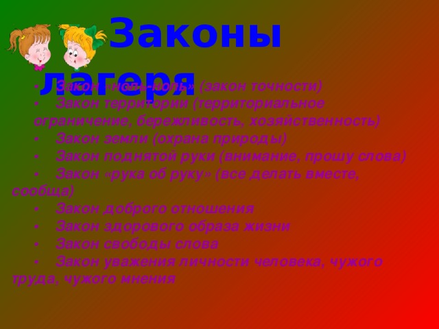    Законы лагеря    •  Закон «ноль-ноль» (закон точности) •  Закон территории (территориальное ограничение, бережливость, хозяйственность) •  Закон земли (охрана природы) •  Закон поднятой руки (внимание, прошу слова) •  Закон «рука об руку» (все делать вместе, сообща) •  Закон доброго отношения •  Закон здорового образа жизни •  Закон свободы слова •  Закон уважения личности человека, чужого труда, чужого мнения 