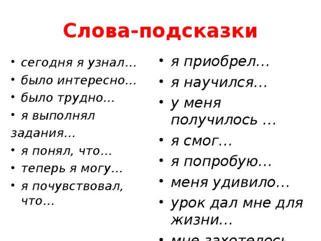 Слова-подсказки я приобрел… я научился… у меня получилось … я смог… я попробую… меня удивило… урок дал мне для жизни… мне захотелось…  сегодня я узнал… было интересно… было трудно… я выполнял задания… я понял, что… теперь я могу… я почувствовал, что…  