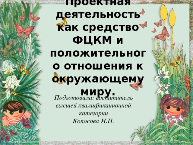 Проектная деятельность как средство ФЦКМ и положительного отношения к окружающему миру. Подготовила: воспитатель высшей квалификационной категории Копосова И.П.  