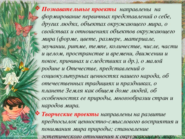 Познавательные проекты направлены на формирование первичных представлений о себе, других людях, объектах окружающего мира, о свойствах и отношениях объектов окружающего мира (форме, цвете, размере, материале, звучании, ритме, темпе, количестве, числе, части и целом, пространстве и времени, движении и покое, причинах и следствиях и др.), о малой родине и Отечестве, представлений о социокультурных ценностях нашего народа, об отечественных традициях и праздниках, о планете Земля как общем доме людей, об особенностях ее природы, многообразии стран и народов мира. Творческие проекты направлены на развитие предпосылок ценностно-смыслового восприятия и понимания мира природы; становление эстетического отношения к окружающему миру и развитию творческих способностей. 