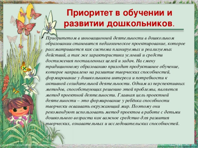 Приоритет в обучении и развитии дошкольников . Приоритетом в инновационной деятельности в дошкольном образовании становится педагогическое проектирование, которое рассматривается как система планируемых и реализуемых действий, а так же характеристика условий и средств достижения поставленных целей и задач. На смену традиционному образованию приходит продуктивное обучение, которое направлено на развитие творческих способностей, формирование у дошкольников интереса и потребности к активной созидательной деятельности. Одним из перспективных методов, способствующих решению этой проблемы, является метод проектной деятельности. Главная цель проектной деятельности – это формирование у ребёнка способности творчески осваивать окружающий мир. Поэтому они рекомендуют использовать метод проектов в работе с детьми дошкольного возраста как важное средство для развития творческих, ознавательных и исследовательских способностей . 