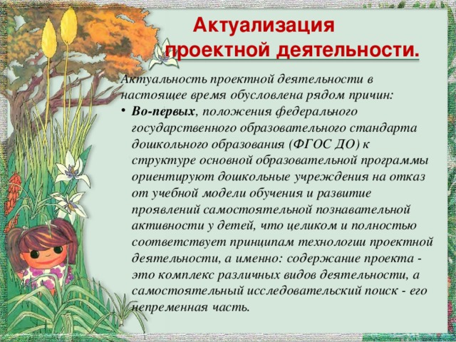   Актуализация проектной деятельности. Актуальность проектной деятельности в настоящее время обусловлена рядом причин: Во-первых , положения федерального государственного образовательного стандарта дошкольного образования (ФГОС ДО) к структуре основной образовательной программы ориентируют дошкольные учреждения на отказ от учебной модели обучения и развитие проявлений самостоятельной познавательной активности у детей, что целиком и полностью соответствует принципам технологии проектной деятельности, а именно: содержание проекта - это комплекс различных видов деятельности, а самостоятельный исследовательский поиск - его непременная часть.  