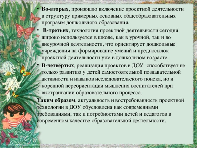 Во-вторых , произошло включение проектной деятельности в структуру примерных основных общеобразовательных программ дошкольного образования.  В-третьих , технология проектной деятельности сегодня широко используется в школе, как в урочной, так и во внеурочной деятельности, что ориентирует дошкольные учреждения на формирование умений и предпосылок проектной деятельности уже в дошкольном возрасте. В-четвёртых , реализация проектов в ДОУ способствует не только развитию у детей самостоятельной познавательной активности и навыков исследовательского поиска, но и коренной переориентации мышления воспитателей при выстраивании образовательного процесса. Таким образом , актуальность и востребованность проектной технологии в ДОУ обусловлена как современными требованиями, так и потребностями детей и педагогов в современном качестве образовательной деятельности. 