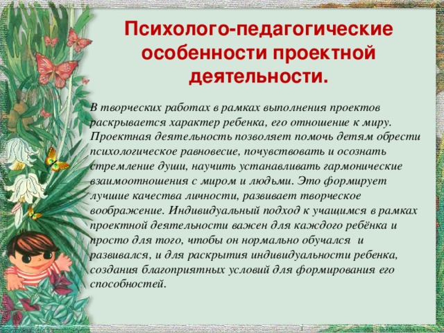 Психолого-педагогические особенности проектной деятельности. В творческих работах в рамках выполнения проектов раскрывается характер ребенка, его отношение к миру. Проектная деятельность позволяет помочь детям обрести психологическое равновесие, почувствовать и осознать стремление души, научить устанавливать гармонические взаимоотношения с миром и людьми. Это формирует лучшие качества личности, развивает творческое воображение. Индивидуальный подход к учащимся в рамках проектной деятельности важен для каждого ребёнка и просто для того, чтобы он нормально обучался и развивался, и для раскрытия индивидуальности ребенка, создания благоприятных условий для формирования его способностей.  