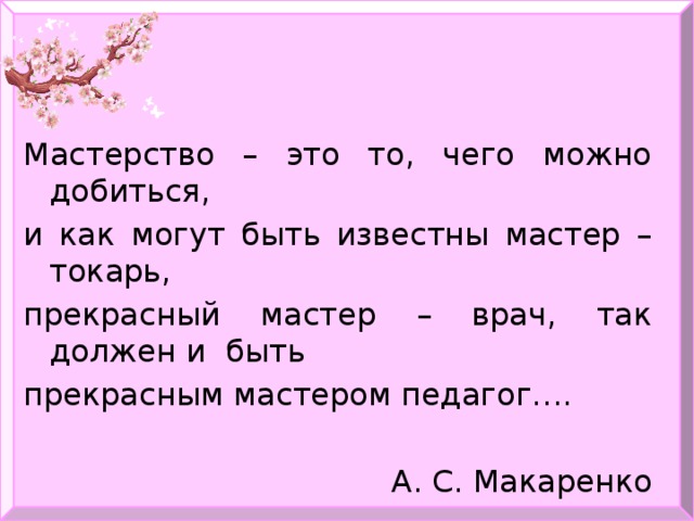 Мастерство – это то, чего можно добиться, и как могут быть известны мастер – токарь, прекрасный мастер – врач, так должен и быть прекрасным мастером педагог…. А. С. Макаренко 