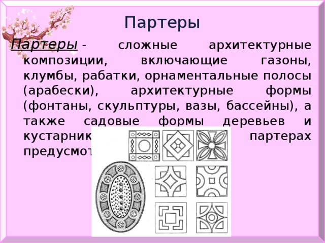Партеры Партеры   - сложные архитектурные композиции, включающие газоны, клумбы, рабатки, орнаментальные полосы (арабески), архитектурные формы (фонтаны, скульптуры, вазы, бассейны), а также садовые формы деревьев и кустарников. В крупных партерах предусмотрены дорожки. 