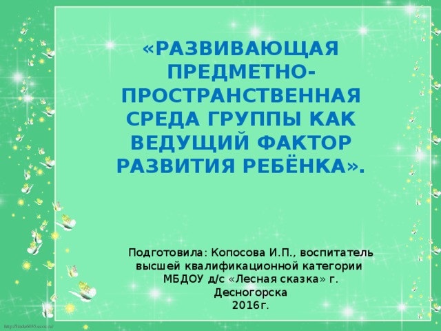 «РАЗВИВАЮЩАЯ ПРЕДМЕТНО-ПРОСТРАНСТВЕННАЯ СРЕДА ГРУППЫ КАК ВЕДУЩИЙ ФАКТОР РАЗВИТИЯ РЕБЁНКА». Подготовила: Копосова И.П., воспитатель высшей квалификационной категории МБДОУ д/с «Лесная сказка» г. Десногорска 2016г.  