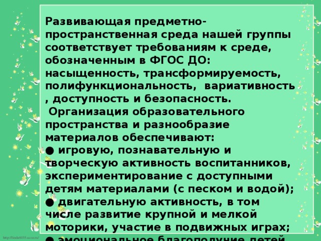  Развивающая предметно-пространственная среда нашей группы соответствует требованиям к среде, обозначенным в ФГОС ДО: насыщенность, трансформируемость, полифункциональность, вариативность , доступность и безопасность.  Организация образовательного пространства и разнообразие материалов обеспечивают:  ● игровую, познавательную и творческую активность воспитанников, экспериментирование с доступными детям материалами (с песком и водой);  ● двигательную активность, в том числе развитие крупной и мелкой моторики, участие в подвижных играх;  ● эмоциональное благополучие детей во взаимодействии с предметно-пространственным окружением;  ● возможность самовыражения детей. 