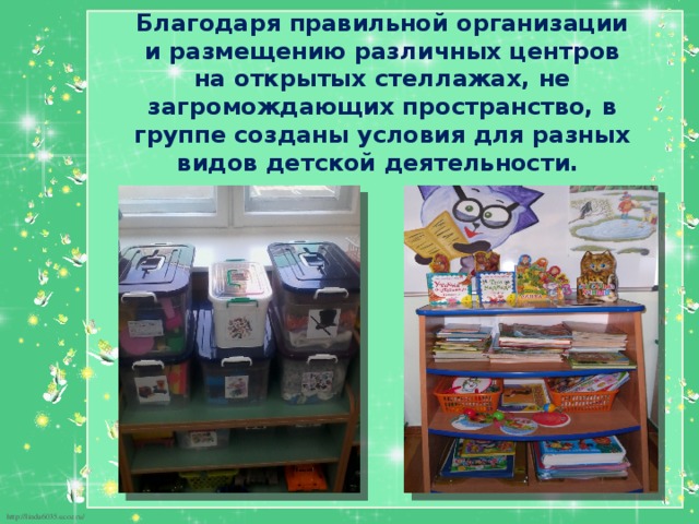 Благодаря правильной организации и размещению различных центров на открытых стеллажах, не загромождающих пространство, в группе созданы условия для разных видов детской деятельности. 