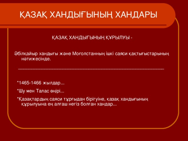  ҚАЗАҚ ХАНДЫҒЫНЫҢ ХАНДАРЫ     ҚАЗАҚ ХАНДЫҒЫНЫҢ ҚҰРЫЛУЫ - Әбілқайыр хандығы және Моғолстанның ішкі саяси қақтығыстарының нәтижесінде.  ________________________________________________________  *1465-1466 жылдар...  * Шу мен Талас өңірі...  *Қазақтардың саяси тұрғыдан бірігуіне, қазақ хандығының құрылуына ең алғаш негіз болған хандар... 