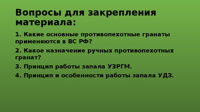 Вопросы для закрепления материала: 1. Какие основные противопехотные гранаты применяются в ВС РФ? 2. Какое назначение ручных противопехотных гранат? 3. Принцип работы запала УЗРГМ. 4. Принцип и особенности работы запала УДЗ. 