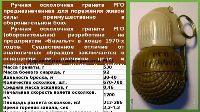 Ручная осколочная граната РГО предназначенная для поражения живой силы преимущественно в оборонительном бою.  Ручная осколочная граната РГО (оборонительная) разработана на предприятии «Базальт» в конце 1970-х годов. Существенное отличие от аналогичных образцов заключается в оснащении ее датчиком цели и срабатывании при ударе о любую преграду. Характеристики гранаты РГО Масса гранаты, г Масса боевого снаряда, г 530 Дальность броска, м 92 20-40 Количество осколков, шт. Средняя масса осколков, г 670-700 Начальная скорость полета осколков, м/с 0,46 Площадь разлета осколков, м2 1200 213-286 Время горения запала, сек Радиус убойного действия осколков, м 3,2-4,2 16,5 