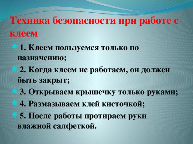 Техника безопасности при работе с клеем 1. Клеем пользуемся только по назначению; 2. Когда клеем не работаем, он должен быть закрыт; 3. Открываем крышечку только руками; 4. Размазываем клей кисточкой; 5. После работы протираем руки влажной салфеткой.  