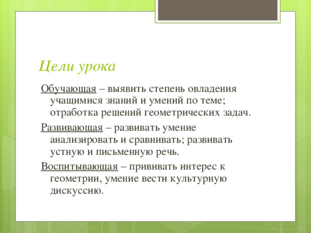  Цели урока Обучающая – выявить степень овладения учащимися знаний и умений по теме; отработка решений геометрических задач.  Развивающая – развивать умение анализировать и сравнивать; развивать устную и письменную речь. Воспитывающая – прививать интерес к геометрии, умение вести культурную дискуссию. 