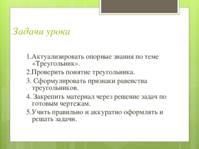 Задачи урока 1.Актуализировать опорные знания по теме «Треугольник» . 2.Проверить понятие треугольника . 3. Сформулировать признаки равенства треугольников . 4. Закрепить материал через решение задач по готовым чертежам . 5.Учить правильно и аккуратно оформлять и решать задачи . 