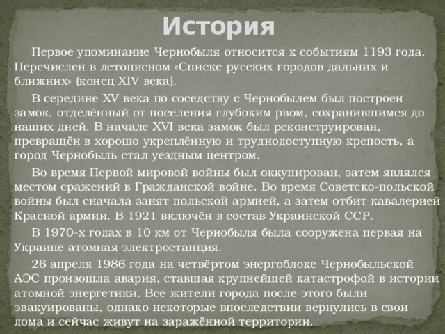 История  Первое упоминание Чернобыля относится к событиям 1193 года. Перечислен в летописном «Списке русских городов дальних и ближних» (конец XIV века).  В середине XV века по соседству с Чернобылем был построен замок, отделённый от поселения глубоким рвом, сохранившимся до наших дней. В начале XVI века замок был реконструирован, превращён в хорошо укреплённую и труднодоступную крепость, а город Чернобыль стал уездным центром.  Во время Первой мировой войны был оккупирован, затем являлся местом сражений в Гражданской войне. Во время Советско-польской войны был сначала занят польской армией, а затем отбит кавалерией Красной армии. В 1921 включён в состав Украинской ССР.  В 1970-х годах в 10 км от Чернобыля была сооружена первая на Украине атомная электростанция.  26 апреля 1986 года на четвёртом энергоблоке Чернобыльской АЭС произошла авария, ставшая крупнейшей катастрофой в истории атомной энергетики. Все жители города после этого были эвакуированы, однако некоторые впоследствии вернулись в свои дома и сейчас живут на заражённой территории. 