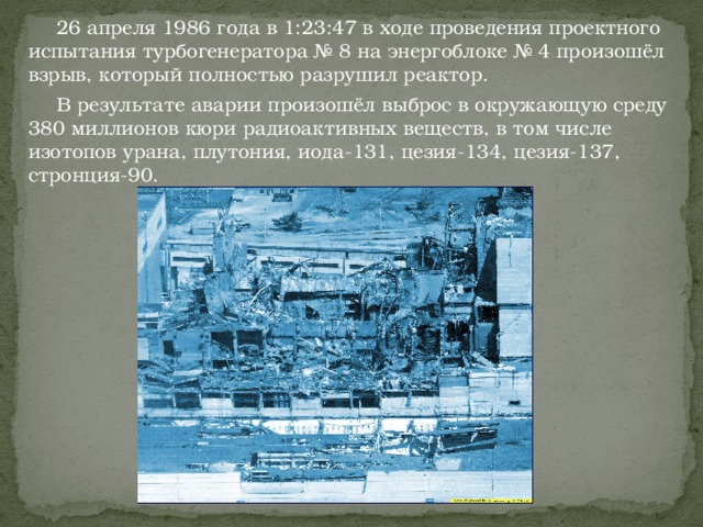  26 апреля 1986 года в 1:23:47 в ходе проведения проектного испытания турбогенератора № 8 на энергоблоке № 4 произошёл взрыв, который полностью разрушил реактор.  В результате аварии произошёл выброс в окружающую среду 380 миллионов кюри радиоактивных веществ, в том числе изотопов урана, плутония, иода-131, цезия-134, цезия-137, стронция-90. 