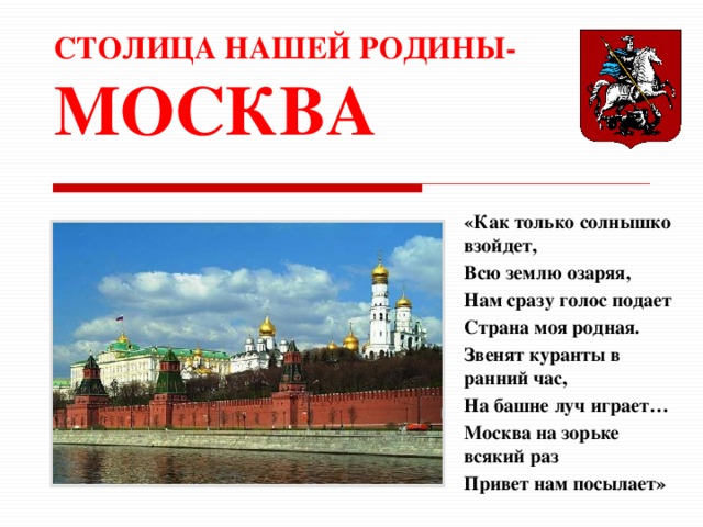 СТОЛИЦА НАШЕЙ РОДИНЫ- МОСКВА «Как только солнышко взойдет, Всю землю озаряя, Нам сразу голос подает Страна моя родная. Звенят куранты в ранний час, На башне луч играет… Москва на зорьке всякий раз Привет нам посылает» 