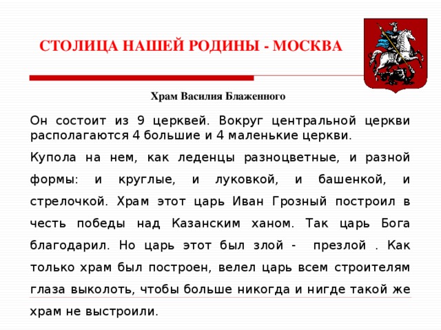 СТОЛИЦА НАШЕЙ РОДИНЫ - МОСКВА Храм Василия Блаженного Он состоит из 9 церквей. Вокруг центральной церкви располагаются 4 большие и 4 маленькие церкви. Купола на нем, как леденцы разноцветные, и разной формы: и круглые, и луковкой, и башенкой, и стрелочкой. Храм этот царь Иван Грозный построил в честь победы над Казанским ханом. Так царь Бога благодарил. Но царь этот был злой - презлой . Как только храм был построен, велел царь всем строителям глаза выколоть, чтобы больше никогда и нигде такой же храм не выстроили. 