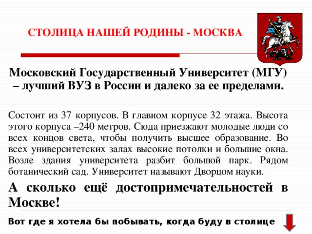 СТОЛИЦА НАШЕЙ РОДИНЫ - МОСКВА Московский Государственный Университет (МГУ) – лучший ВУЗ в России и далеко за ее пределами. Состоит из 37 корпусов. В главном корпусе 32 этажа. Высота этого корпуса –240 метров. Сюда приезжают молодые люди со всех концов света, чтобы получить высшее образование. Во всех университетских залах высокие потолки и большие окна. Возле здания университета разбит большой парк. Рядом ботанический сад. Университет называют Дворцом науки. А сколько ещё достопримечательностей в Москве! Вот где я хотела бы побывать, когда буду в столице 