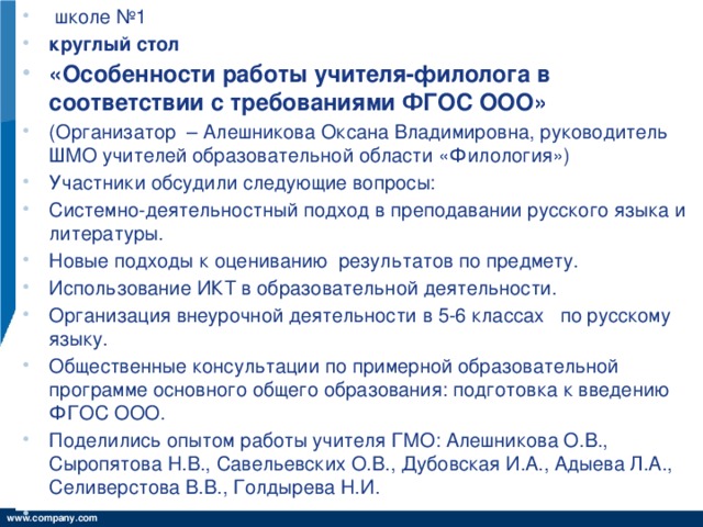 школе №1 круглый стол «Особенности работы учителя-филолога в соответствии с требованиями ФГОС ООО»  (Организатор – Алешникова Оксана Владимировна, руководитель ШМО учителей образовательной области «Филология») Участники обсудили следующие вопросы: Системно-деятельностный подход в преподавании русского языка и литературы. Новые подходы к оцениванию результатов по предмету. Использование ИКТ в образовательной деятельности. Организация внеурочной деятельности в 5-6 классах по русскому языку. Общественные консультации по примерной образовательной программе основного общего образования: подготовка к введению ФГОС ООО. Поделились опытом работы учителя ГМО: Алешникова О.В., Сыропятова Н.В., Савельевских О.В., Дубовская И.А., Адыева Л.А., Селиверстова В.В., Голдырева Н.И.  