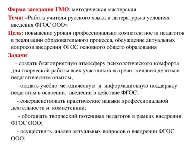 Форма заседания ГМО : методическая мастерская Тема: «Работа учителя русского языка и литературы в условиях введения ФГОС ООО» Цель:  повышение уровня профессионально компетентности педагогов в реализации образовательного процесса, обсуждение актуальных вопросов внедрения ФГОС основного общего образования Задачи :  - создать благоприятную атмосферу психологического комфорта для творческой работы всех участников встречи, желания делиться педагогическим опытом;  -оказать учебно-методическую и информационную поддержку педагогам в освоении, введении в действие ФГОС;  - совершенствовать практические навыки профессиональной деятельности и компетенции;  - обогащать творческий потенциал педагогов в рамках внедрения ФГОС ООО;  - осуществить анализ актуальных вопросов о внедрении ФГОС ООО;