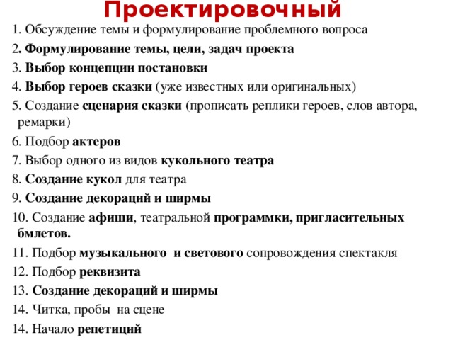 Проектировочный    1. Обсуждение темы и формулирование проблемного вопроса 2 . Формулирование темы, цели, задач проекта 3. Выбор концепции постановки 4. Выбор героев сказки (уже известных или оригинальных) 5. Создание сценария сказки (прописать реплики героев, слов автора, ремарки) 6. Подбор актеров 7. Выбор одного из видов кукольного театра 8. Создание кукол для театра 9. Создание декораций и ширмы 10. Создание афиши , театральной программки, пригласительных бмлетов. 11. Подбор музыкального и светового сопровождения спектакля 12. Подбор реквизита 13. Создание декораций и ширмы 14. Читка, пробы на сцене 14. Начало репетиций