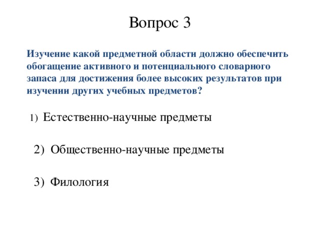 Вопрос 3  Изучение какой предметной области должно обеспечить обогащение активного и потенциального словарного запаса для достижения более высоких результатов при изучении других учебных предметов?      1) Естественно-научные предметы     2) Общественно-научные предметы    3)   Филология