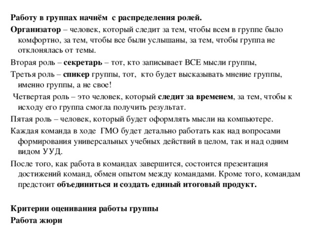 Работу в группах начнём с распределения ролей. Организатор – человек, который следит за тем, чтобы всем в группе было комфортно, за тем, чтобы все были услышаны, за тем, чтобы группа не отклонялась от темы. Вторая роль – секретарь – тот, кто записывает ВСЕ мысли группы, Третья роль – спикер группы, тот, кто будет высказывать мнение группы, именно группы, а не свое!  Четвертая роль – это человек, который следит за временем , за тем, чтобы к исходу его группа смогла получить результат. Пятая роль – человек, который будет оформлять мысли на компьютере. Каждая команда в ходе ГМО будет детально работать как над вопросами формирования универсальных учебных действий в целом, так и над одним видом УУД. После того, как работа в командах завершится, состоится презентация достижений команд, обмен опытом между командами. Кроме того, командам предстоит объединиться и создать единый итоговый продукт.  Критерии оценивания работы группы Работа жюри