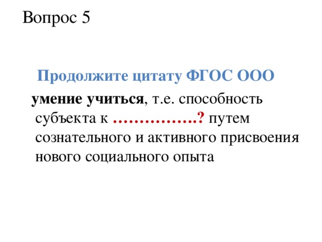 Вопрос 5  Продолжите цитату ФГОС ООО  умение учиться , т.е. способность субъекта к …………….? путем сознательного и активного присвоения нового социального опыта