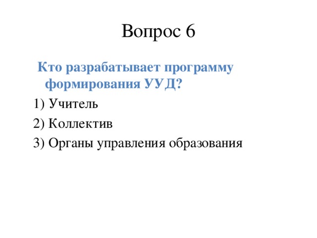 Вопрос 6  Кто разрабатывает программу формирования УУД? 1) Учитель 2) Коллектив 3) Органы управления образования