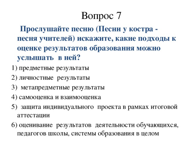 Вопрос 7  Прослушайте песню (Песни у костра - песня учителей) искажите, какие подходы к оценке результатов образования можно услышать в ней? 1) предметные результаты 2) личностные  результаты 3) метапредметные результаты 4) самооценка и взаимооценка 5) защита индивидуального  проекта в рамках итоговой аттестации 6) оценивание  результатов  деятельности обучающихся, педагогов школы, системы образования в целом