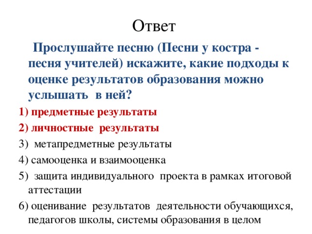 Ответ  Прослушайте песню (Песни у костра - песня учителей) искажите, какие подходы к оценке результатов образования можно услышать в ней? 1) предметные результаты 2) личностные  результаты 3) метапредметные результаты 4) самооценка и взаимооценка 5) защита индивидуального  проекта в рамках итоговой аттестации 6) оценивание  результатов  деятельности обучающихся, педагогов школы, системы образования в целом