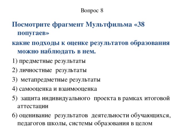 Вопрос 8   Посмотрите фрагмент Мультфильма «38 попугаев» какие подходы к оценке результатов образования можно наблюдать в нем. 1) предметные результаты 2) личностные  результаты 3) метапредметные результаты 4) самооценка и взаимооценка 5) защита индивидуального  проекта в рамках итоговой аттестации 6) оценивание  результатов  деятельности обучающихся, педагогов школы, системы образования в целом