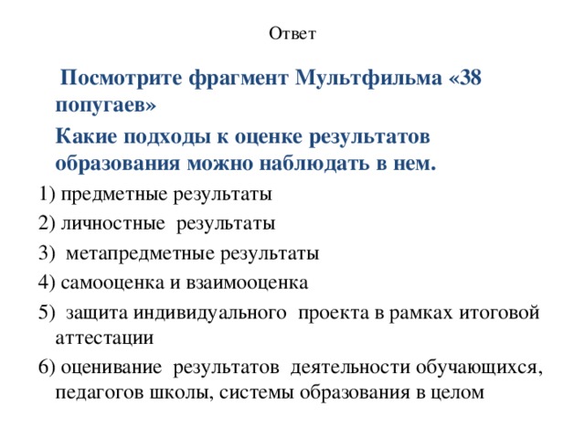 Ответ    Посмотрите фрагмент Мультфильма «38 попугаев»  Какие подходы к оценке результатов образования можно наблюдать в нем. 1) предметные результаты 2) личностные  результаты 3) метапредметные результаты 4) самооценка и взаимооценка 5) защита индивидуального  проекта в рамках итоговой аттестации 6) оценивание  результатов  деятельности обучающихся, педагогов школы, системы образования в целом