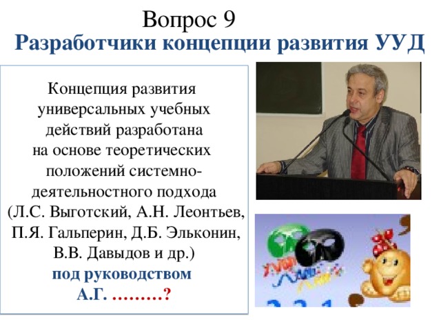 Вопрос 9   Разработчики концепции развития УУД Концепция развития универсальных учебных  действий разработана на основе теоретических положений системно- деятельностного подхода  (Л.С. Выготский, А.Н. Леонтьев,  П.Я. Гальперин, Д.Б. Эльконин,  В.В. Давыдов и др.) под руководством А.Г. ………?