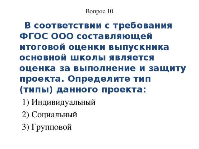 Вопрос 10     В соответствии с требования ФГОС ООО составляющей итоговой оценки выпускника основной школы является оценка за выполнение и защиту проекта. Определите тип (типы) данного проекта: 1) Индивидуальный 2) Социальный 3) Групповой