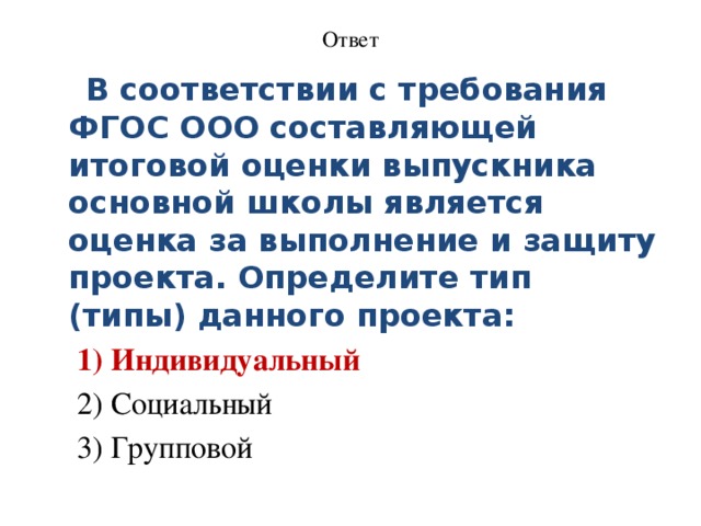 Ответ     В соответствии с требования ФГОС ООО составляющей итоговой оценки выпускника основной школы является оценка за выполнение и защиту проекта. Определите тип (типы) данного проекта: 1) Индивидуальный 2) Социальный 3) Групповой