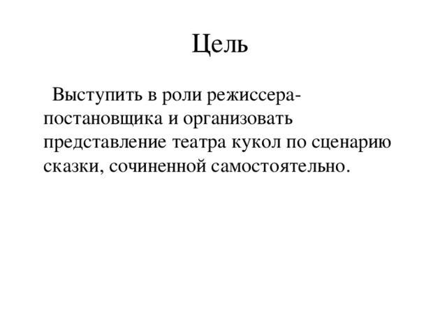 Цель  Выступить в роли режиссера-постановщика и организовать представление театра кукол по сценарию сказки, сочиненной самостоятельно.